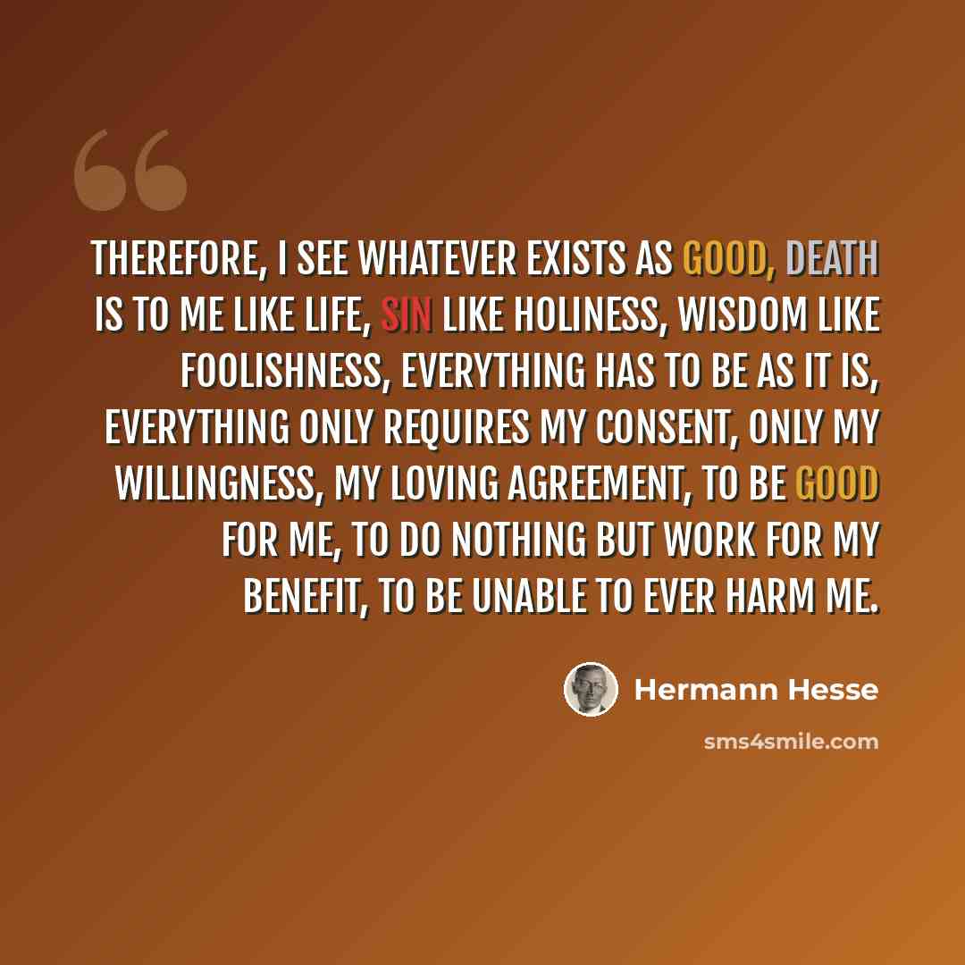 “Therefore, I see whatever exists as good, death is to me like life, sin like holiness, wisdom like foolishness, everything has to be as it is, everything only requires my consent, only my willingness, my loving agreement, to be good for me, to do nothing but work for my benefit, to be unable to…” quote by Hermann Hesse