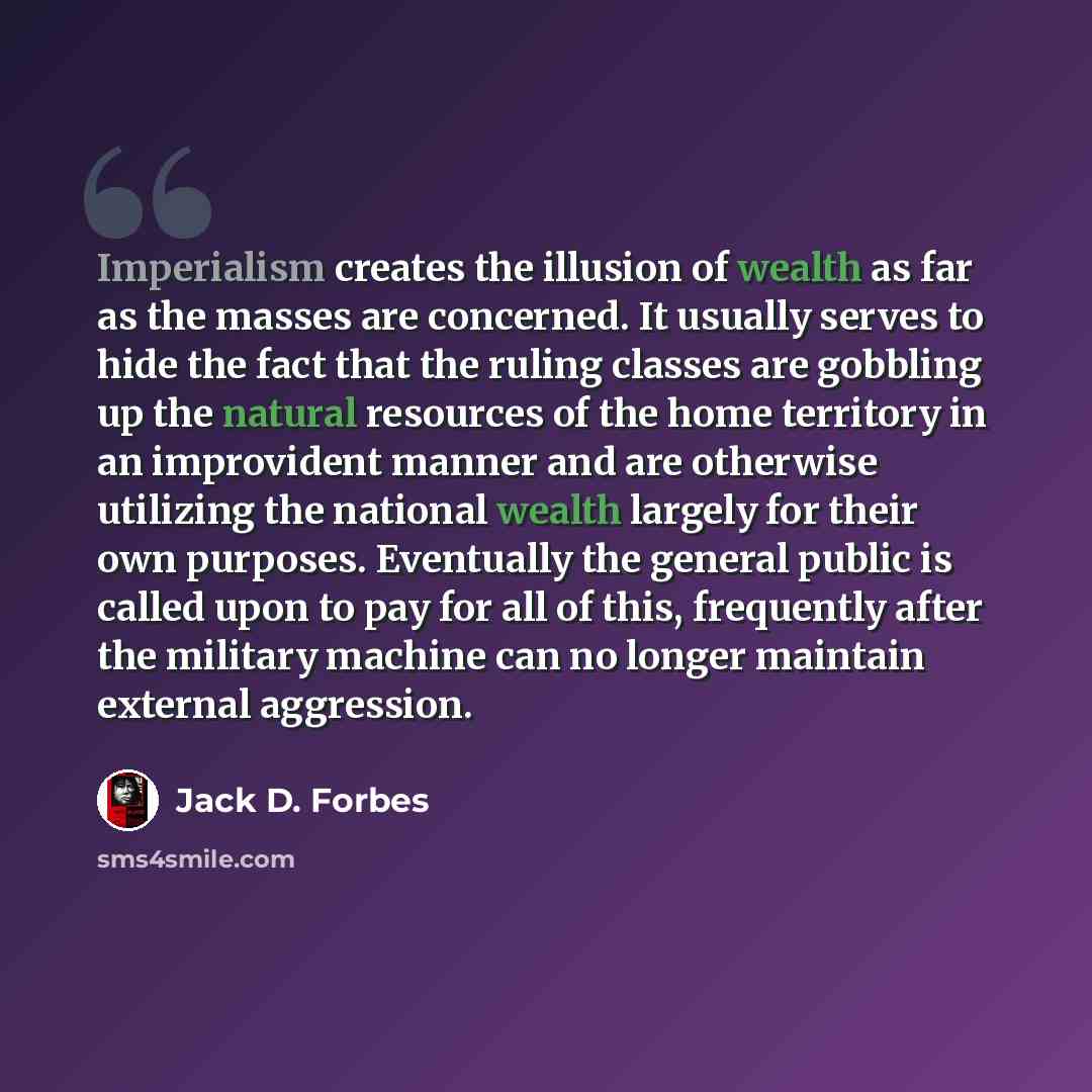 “Imperialism creates the illusion of wealth as far as the masses are concerned. It usually serves to hide the fact that the ruling classes are gobbling up the natural resources of the home territory in an improvident manner and are otherwise utilizing the national wealth largely for their own…” quote by Jack D. Forbes