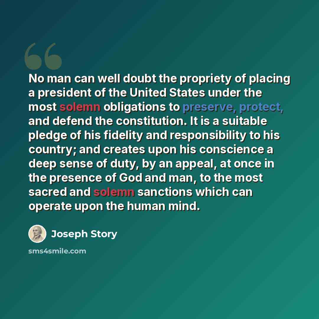 “No man can well doubt the propriety of placing a president of the United States under the most solemn obligations to preserve, protect, and defend the constitution. It is a suitable pledge of his fidelity and responsibility to his country; and creates upon his conscience a deep sense of duty, by…” quote by Joseph Story
