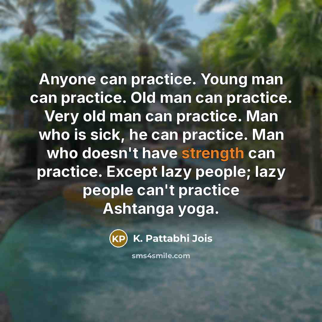 “Anyone can practice. Young man can practice. Old man can practice. Very old man can practice. Man who is sick, he can practice. Man who doesn't have strength can practice. Except lazy people; lazy people can't practice Ashtanga yoga.” quote by K. Pattabhi Jois