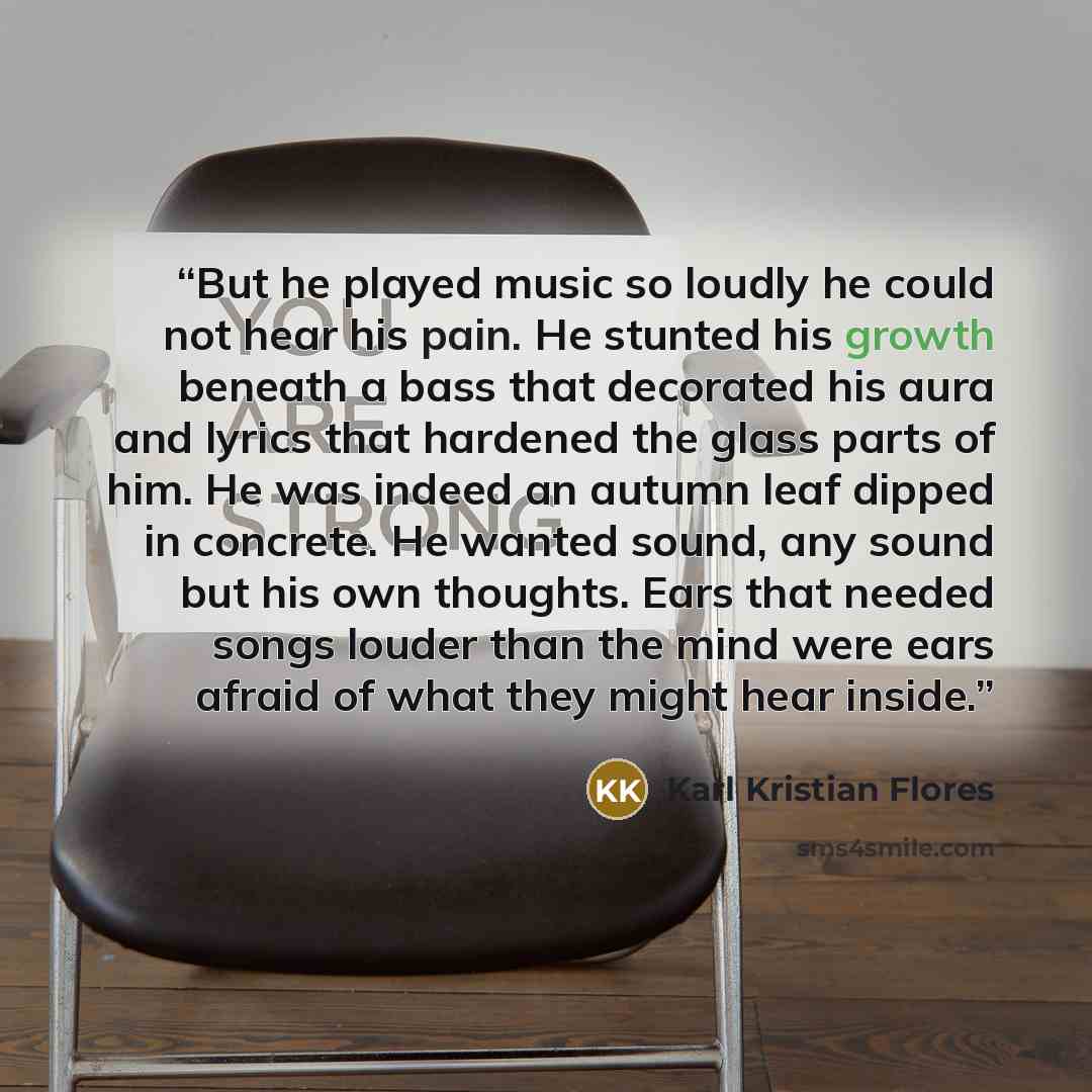 “But he played music so loudly he could not hear his pain. He stunted his growth beneath a bass that decorated his aura and lyrics that hardened the glass parts of him. He was indeed an autumn leaf dipped in concrete. He wanted sound, any sound but his own thoughts. Ears that needed songs louder…” quote by Karl Kristian Flores