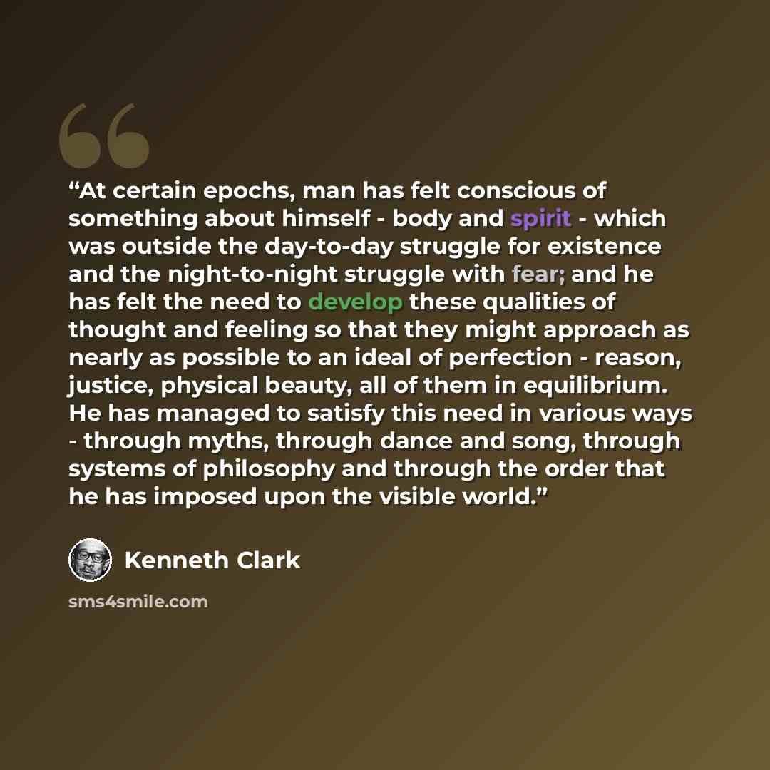 “At certain epochs, man has felt conscious of something about himself - body and spirit - which was outside the day-to-day struggle for existence and the night-to-night struggle with fear; and he has felt the need to develop these qualities of thought and feeling so that they might approach as…” quote by Kenneth Clark
