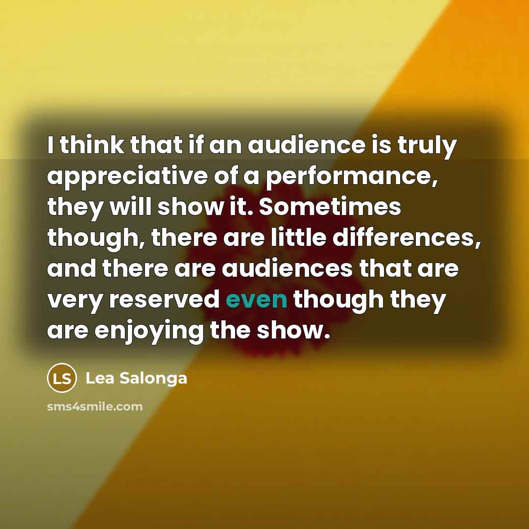 “I think that if an audience is truly appreciative of a performance, they will show it. Sometimes though, there are little differences, and there are audiences that are very reserved even though they are enjoying the show.” quote by Lea Salonga