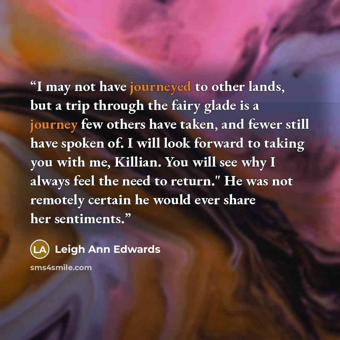 “I may not have journeyed to other lands, but a trip through the fairy glade is a journey few others have taken, and fewer still have spoken of. I will look forward to taking you with me, Killian. You will see why I always feel the need to return." He was not remotely certain he would ever share…” quote by Leigh Ann Edwards