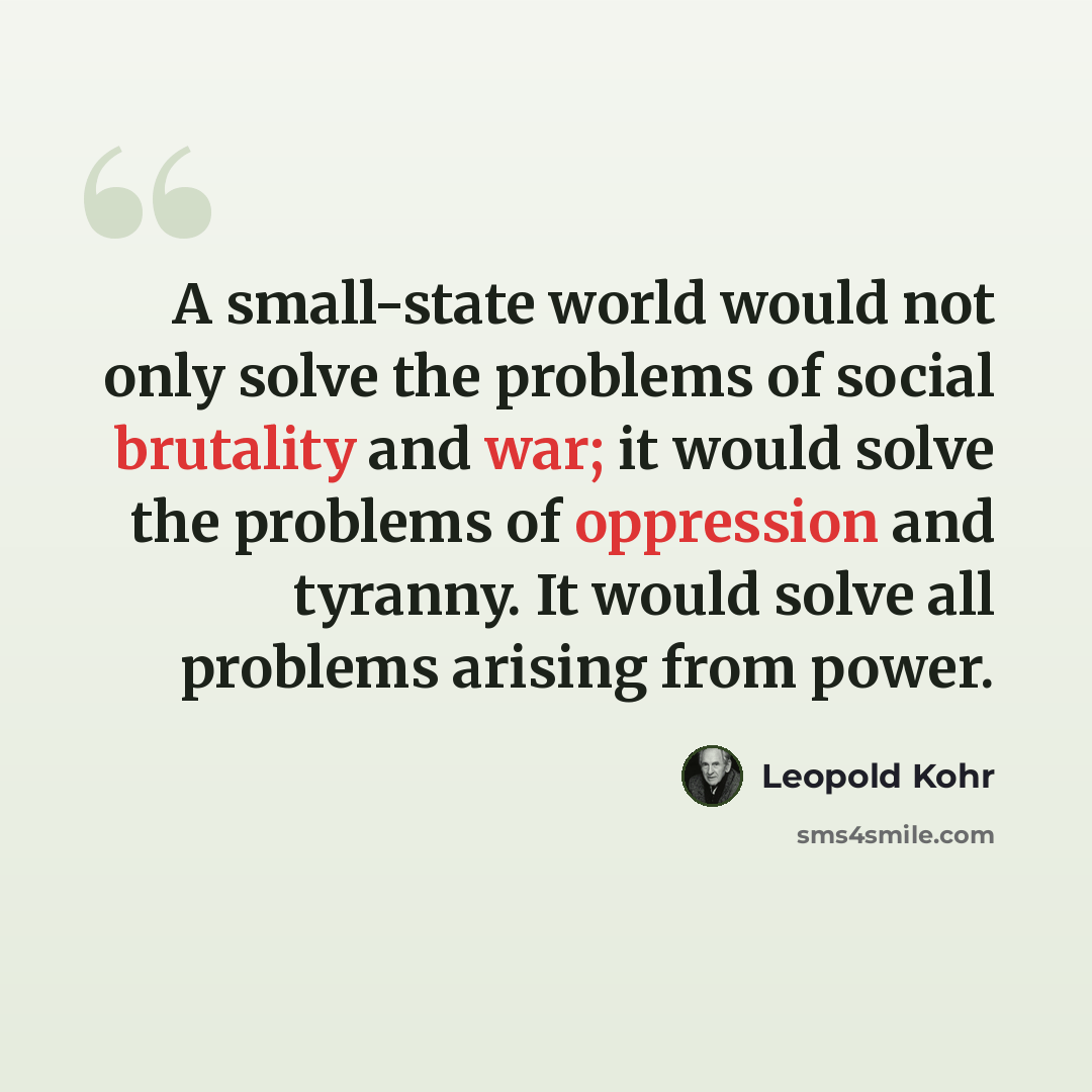 “A small-state world would not only solve the problems of social brutality and war; it would solve the problems of oppression and tyranny. It would solve all problems arising from power.” quote by Leopold Kohr