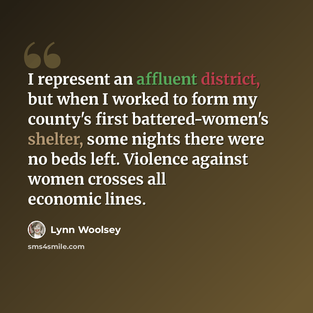 “I represent an affluent district, but when I worked to form my county's first battered-women's shelter, some nights there were no beds left. Violence against women crosses all economic lines.” quote by Lynn Woolsey
