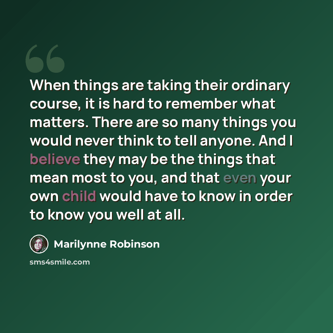 “When things are taking their ordinary course, it is hard to remember what matters. There are so many things you would never think to tell anyone. And I believe they may be the things that mean most to you, and that even your own child would have to know in order to know you well at all.” quote by Marilynne Robinson
