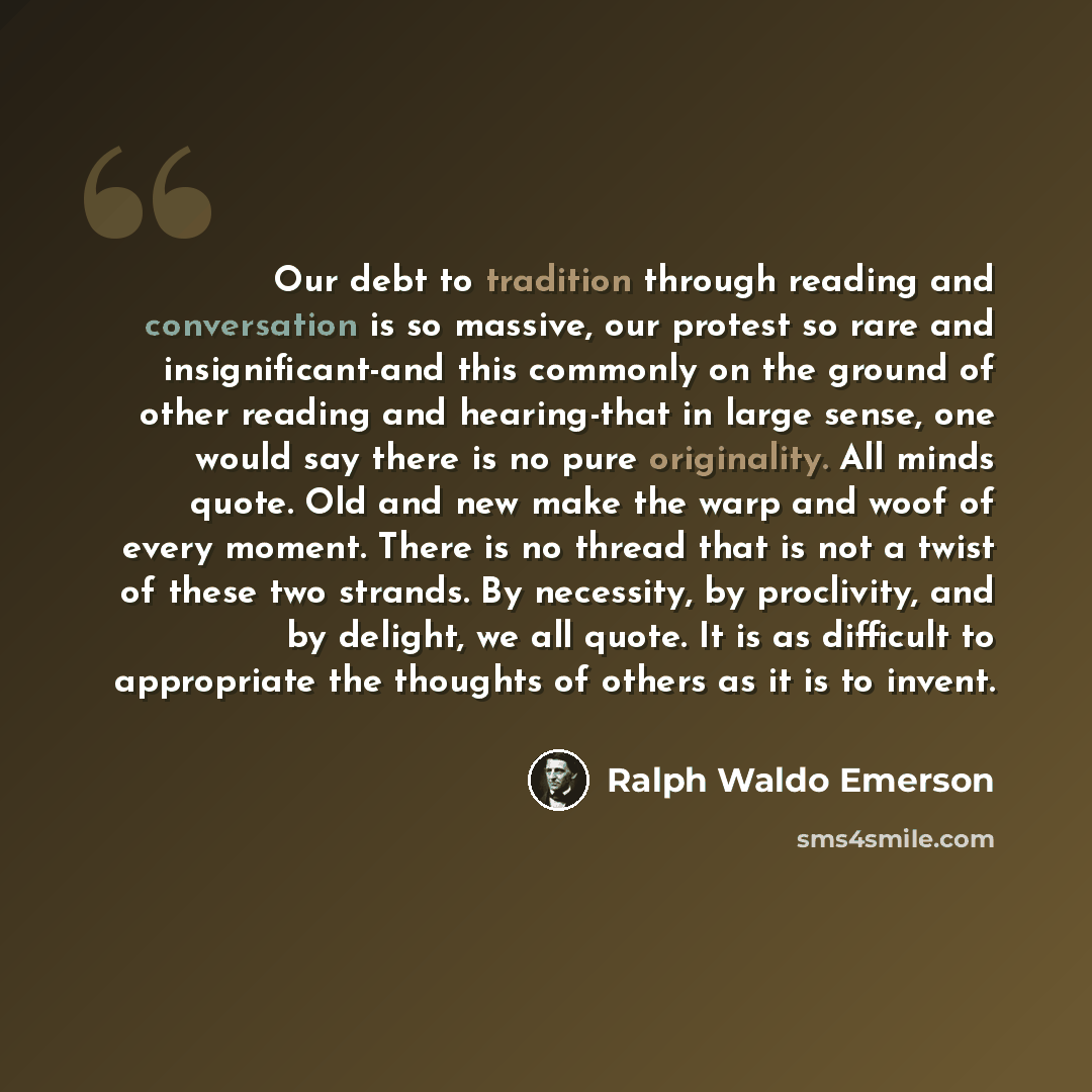 “Our debt to tradition through reading and conversation is so massive, our protest so rare and insignificant-and this commonly on the ground of other reading and hearing-that in large sense, one would say there is no pure originality. All minds quote. Old and new make the warp and woof of every…” quote by Ralph Waldo Emerson