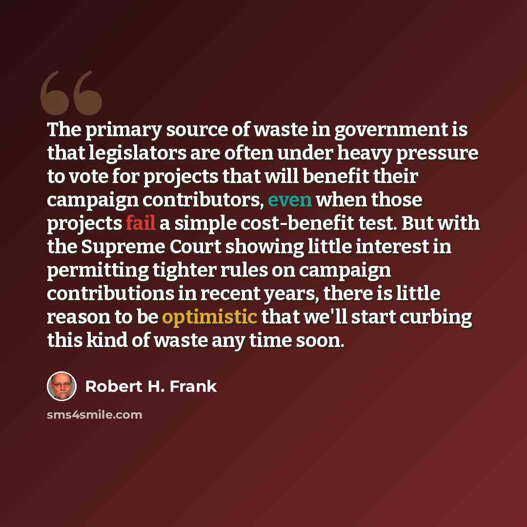 “The primary source of waste in government is that legislators are often under heavy pressure to vote for projects that will benefit their campaign contributors, even when those projects fail a simple cost-benefit test. But with the Supreme Court showing little interest in permitting tighter rules…” quote by Robert H. Frank