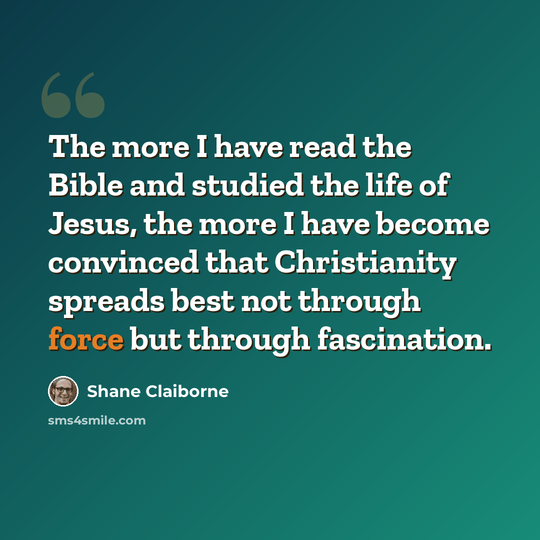 “The more I have read the Bible and studied the life of Jesus, the more I have become convinced that Christianity spreads best not through force but through fascination.” quote by Shane Claiborne
