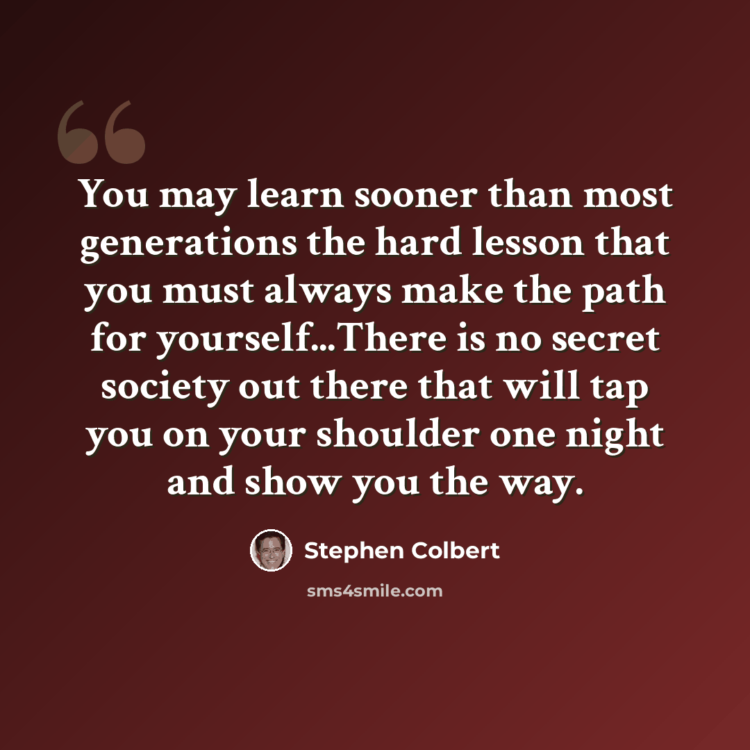 “You may learn sooner than most generations the hard lesson that you must always make the path for yourself...There is no secret society out there that will tap you on your shoulder one night and show you the way.” quote by Stephen Colbert