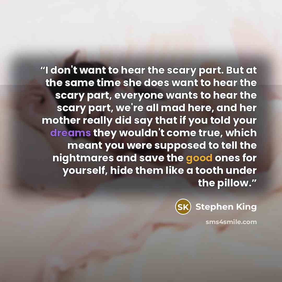 “I don't want to hear the scary part. But at the same time she does want to hear the scary part, everyone wants to hear the scary part, we're all mad here, and her mother really did say that if you told your dreams they wouldn't come true, which meant you were supposed to tell the nightmares and…” quote by Stephen King
