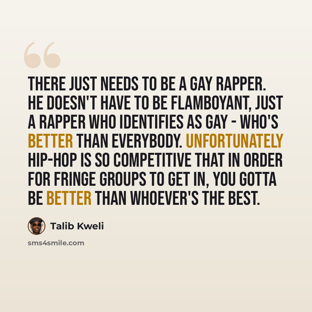 “There just needs to be a gay rapper. He doesn't have to be flamboyant, just a rapper who identifies as gay - who's better than everybody. Unfortunately hip-hop is so competitive that in order for fringe groups to get in, you gotta be better than whoever's the best.” quote by Talib Kweli