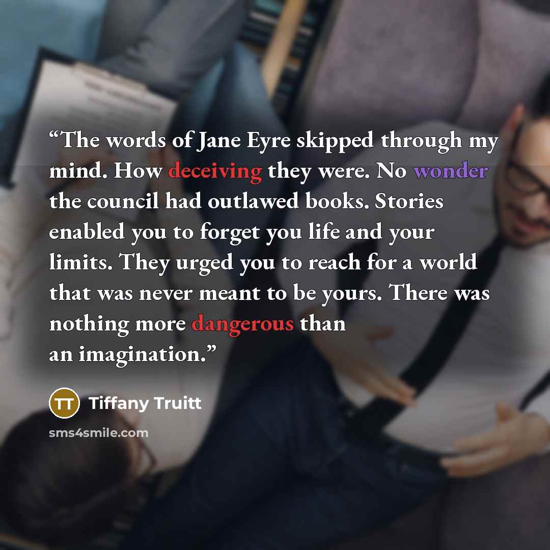 “The words of Jane Eyre skipped through my mind. How deceiving they were. No wonder the council had outlawed books. Stories enabled you to forget you life and your limits. They urged you to reach for a world that was never meant to be yours. There was nothing more dangerous than an imagination.” quote by Tiffany Truitt