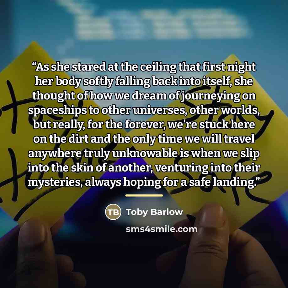 “As she stared at the ceiling that first night her body softly falling back into itself, she thought of how we dream of journeying on spaceships to other universes, other worlds, but really, for the forever, we're stuck here on the dirt and the only time we will travel anywhere truly unknowable is…” quote by Toby Barlow