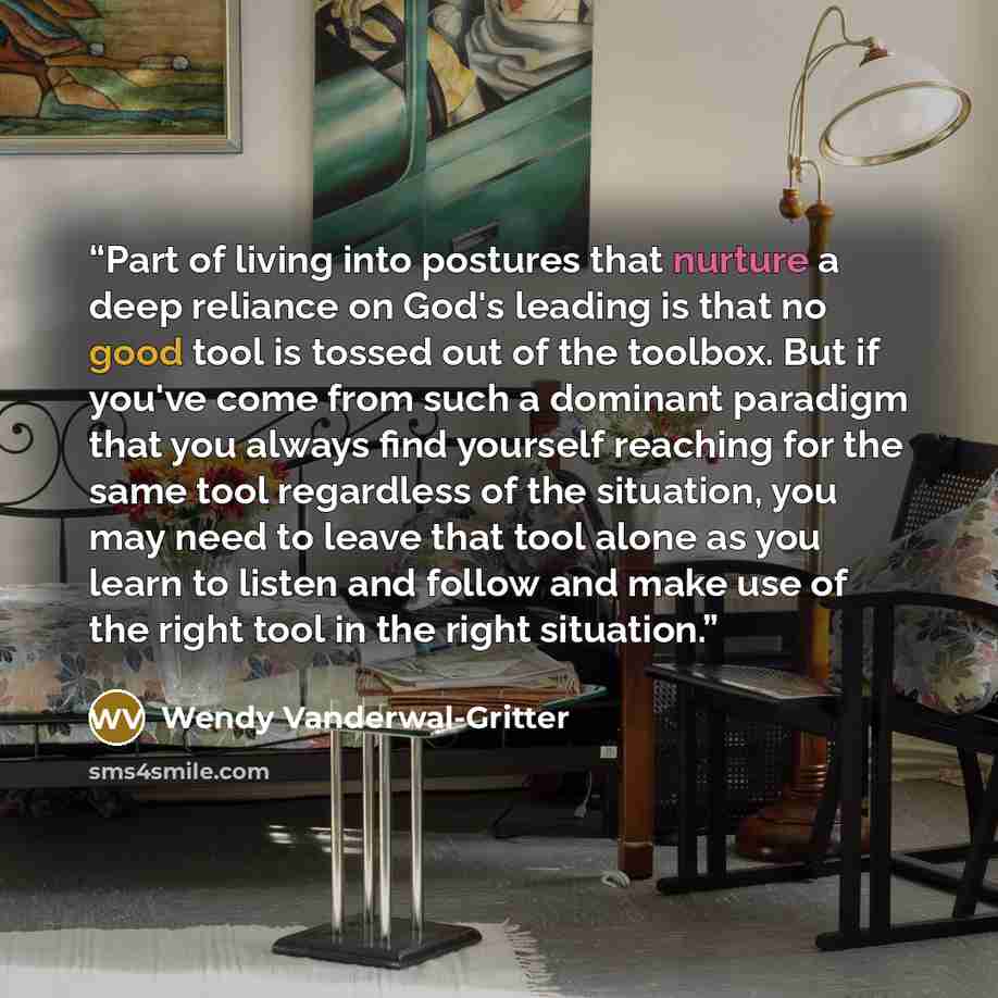 “Part of living into postures that nurture a deep reliance on God's leading is that no good tool is tossed out of the toolbox. But if you've come from such a dominant paradigm that you always find yourself reaching for the same tool regardless of the situation, you may need to leave that tool alone…” quote by Wendy Vanderwal-Gritter
