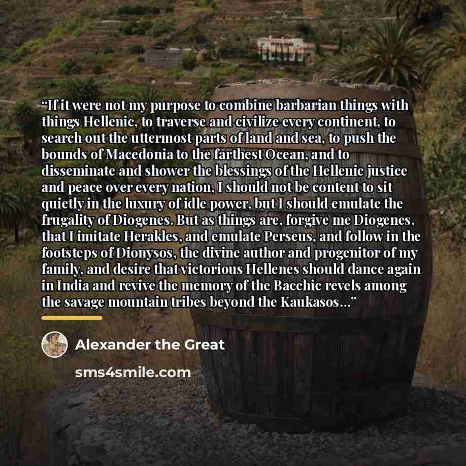“If it were not my purpose to combine barbarian things with things Hellenic, to traverse and civilize every continent, to search out the uttermost parts of land and sea, to push the bounds of Macedonia to the farthest Ocean, and to disseminate and shower the blessings of the Hellenic justice and…” quote by Alexander the Great