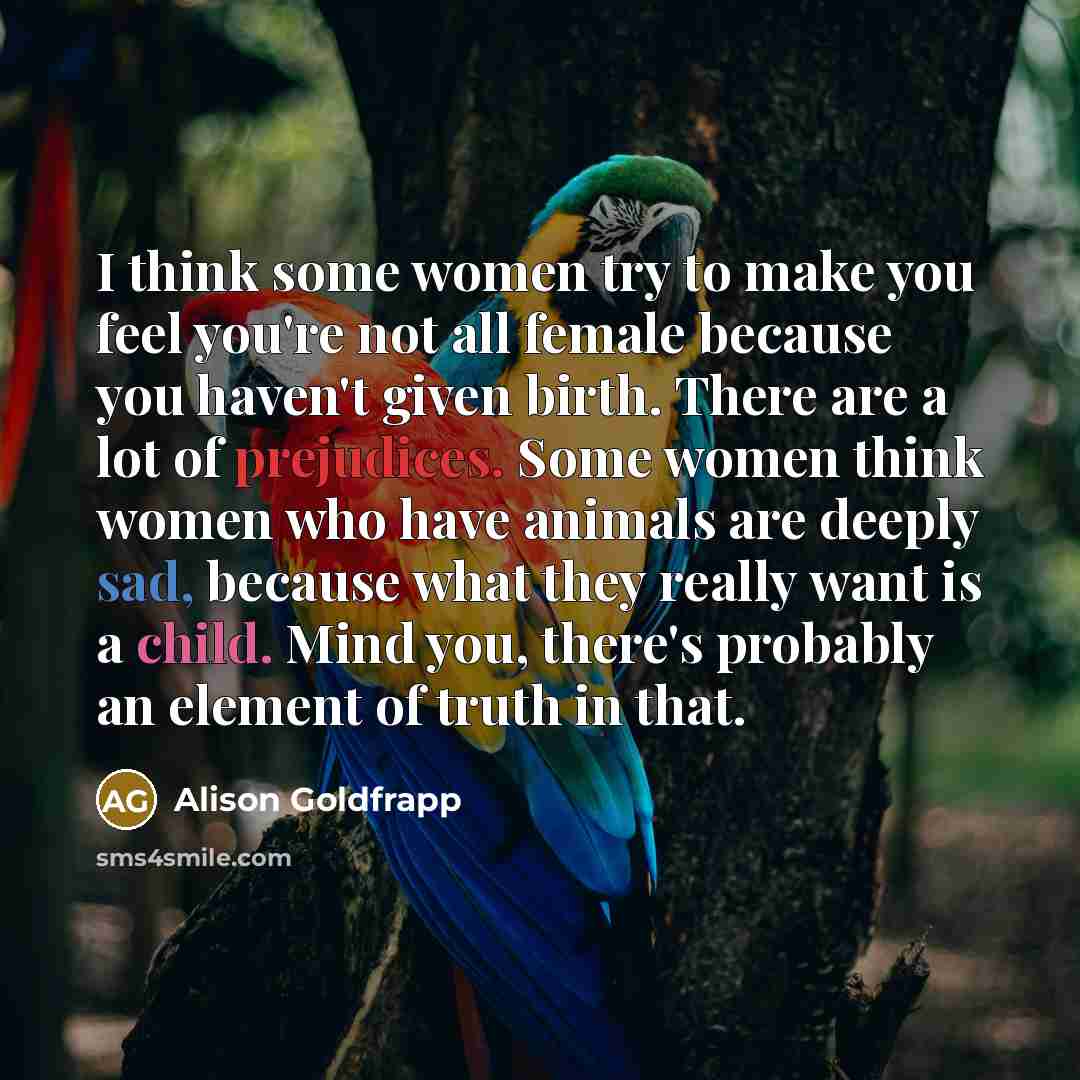 “I think some women try to make you feel you're not all female because you haven't given birth. There are a lot of prejudices. Some women think women who have animals are deeply sad, because what they really want is a child. Mind you, there's probably an element of truth in that.” quote by Alison Goldfrapp