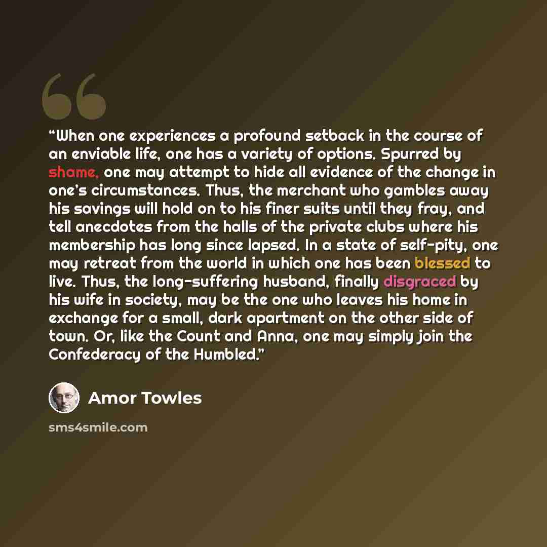 “When one experiences a profound setback in the course of an enviable life, one has a variety of options. Spurred by shame, one may attempt to hide all evidence of the change in one’s circumstances. Thus, the merchant who gambles away his savings will hold on to his finer suits until they fray, and…” quote by Amor Towles