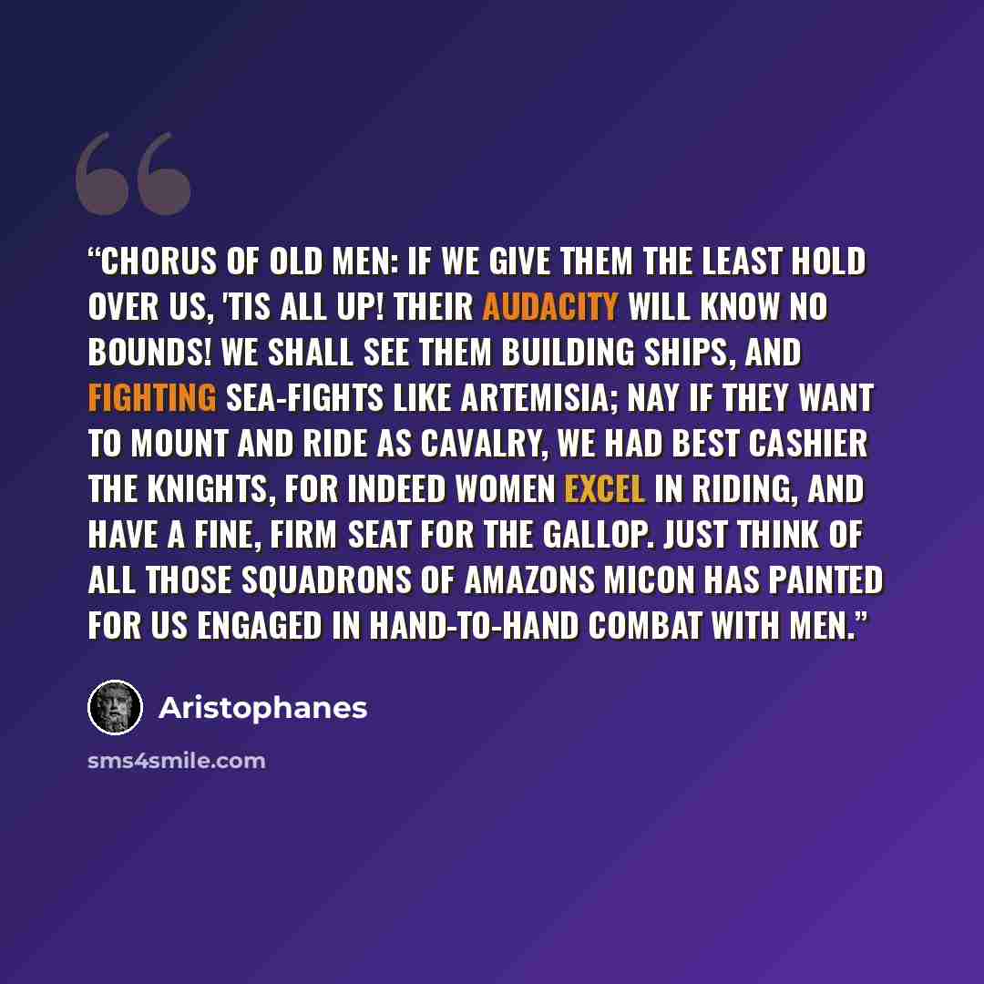 “Chorus of old men: If we give them the least hold over us, 'tis all up! their audacity will know no bounds! We shall see them building ships, and fighting sea-fights like Artemisia; nay if they want to mount and ride as cavalry, we had best cashier the knights, for indeed women excel in riding…” quote by Aristophanes
