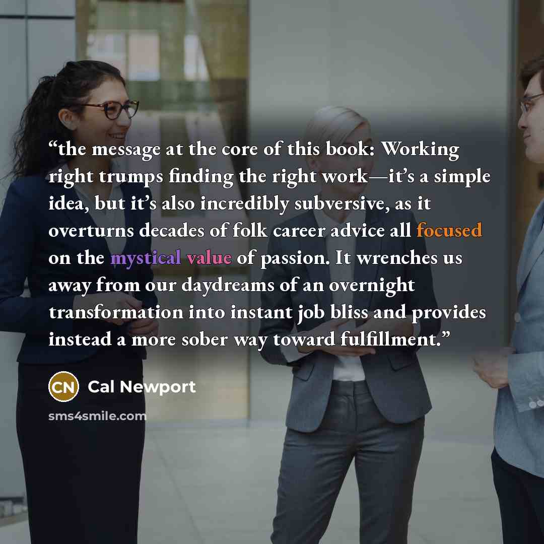 “the message at the core of this book: Working right trumps finding the right work—it’s a simple idea, but it’s also incredibly subversive, as it overturns decades of folk career advice all focused on the mystical value of passion. It wrenches us away from our daydreams of an overnight…” quote by Cal Newport