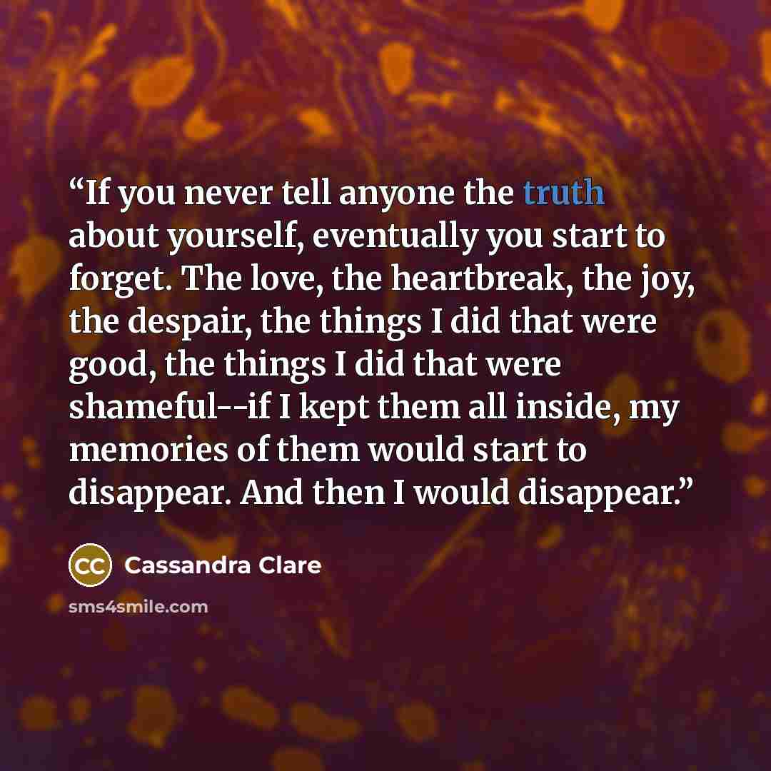 “If you never tell anyone the truth about yourself, eventually you start to forget. The love, the heartbreak, the joy, the despair, the things I did that were good, the things I did that were shameful--if I kept them all inside, my memories of them would start to disappear. And then I would…” quote by Cassandra Clare