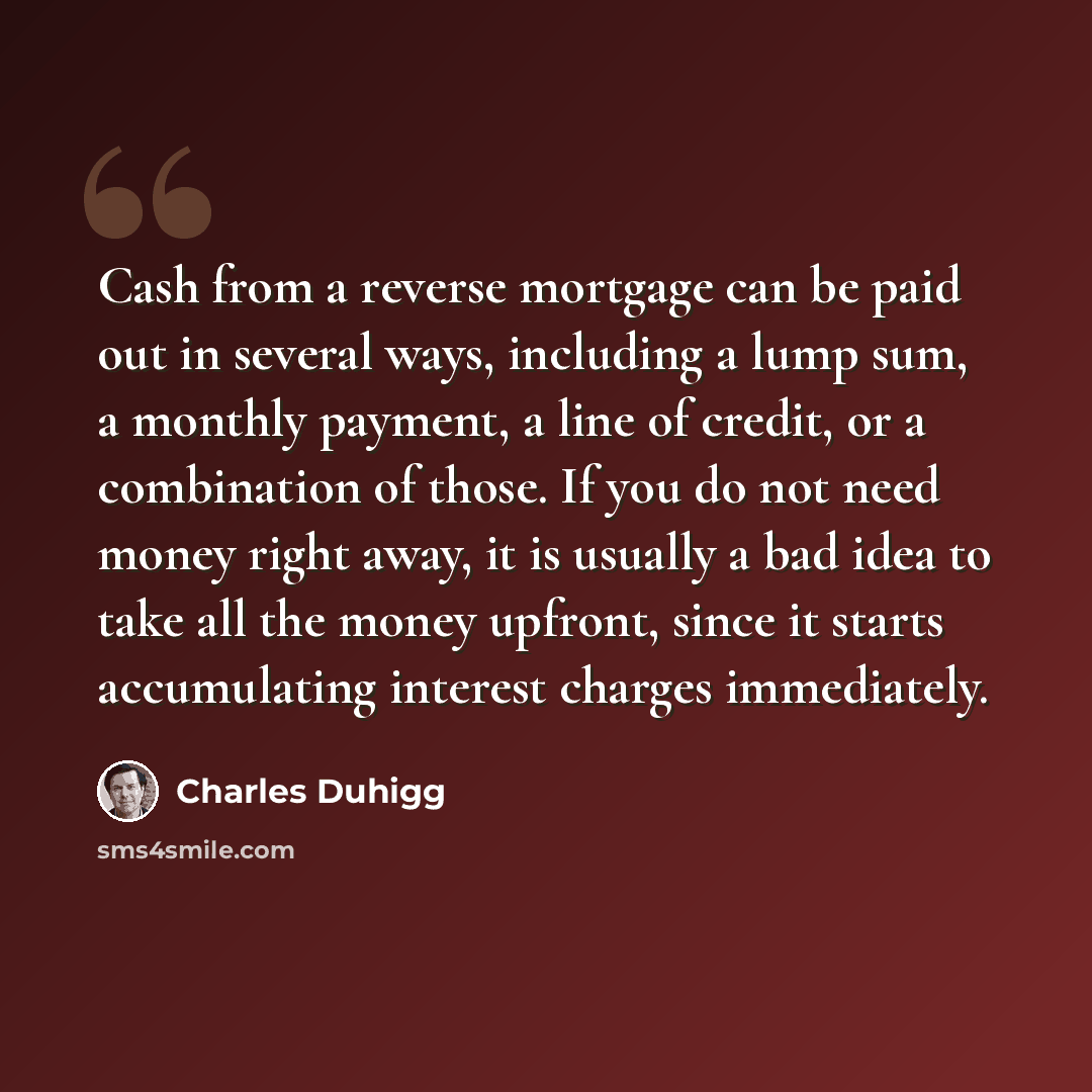 “Cash from a reverse mortgage can be paid out in several ways, including a lump sum, a monthly payment, a line of credit, or a combination of those. If you do not need money right away, it is usually a bad idea to take all the money upfront, since it starts accumulating interest charges immediately.” quote by Charles Duhigg