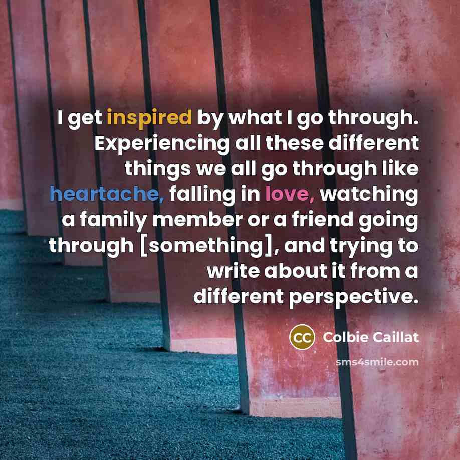 “I get inspired by what I go through. Experiencing all these different things we all go through like heartache, falling in love, watching a family member or a friend going through [something], and trying to write about it from a different perspective.” quote by Colbie Caillat