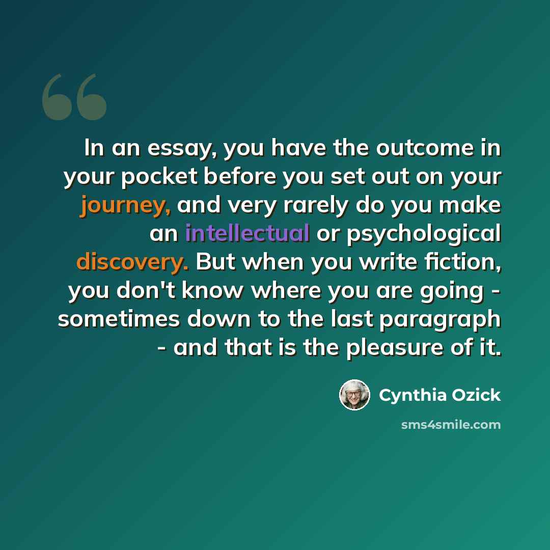 “In an essay, you have the outcome in your pocket before you set out on your journey, and very rarely do you make an intellectual or psychological discovery. But when you write fiction, you don't know where you are going - sometimes down to the last paragraph - and that is the pleasure of it.” quote by Cynthia Ozick