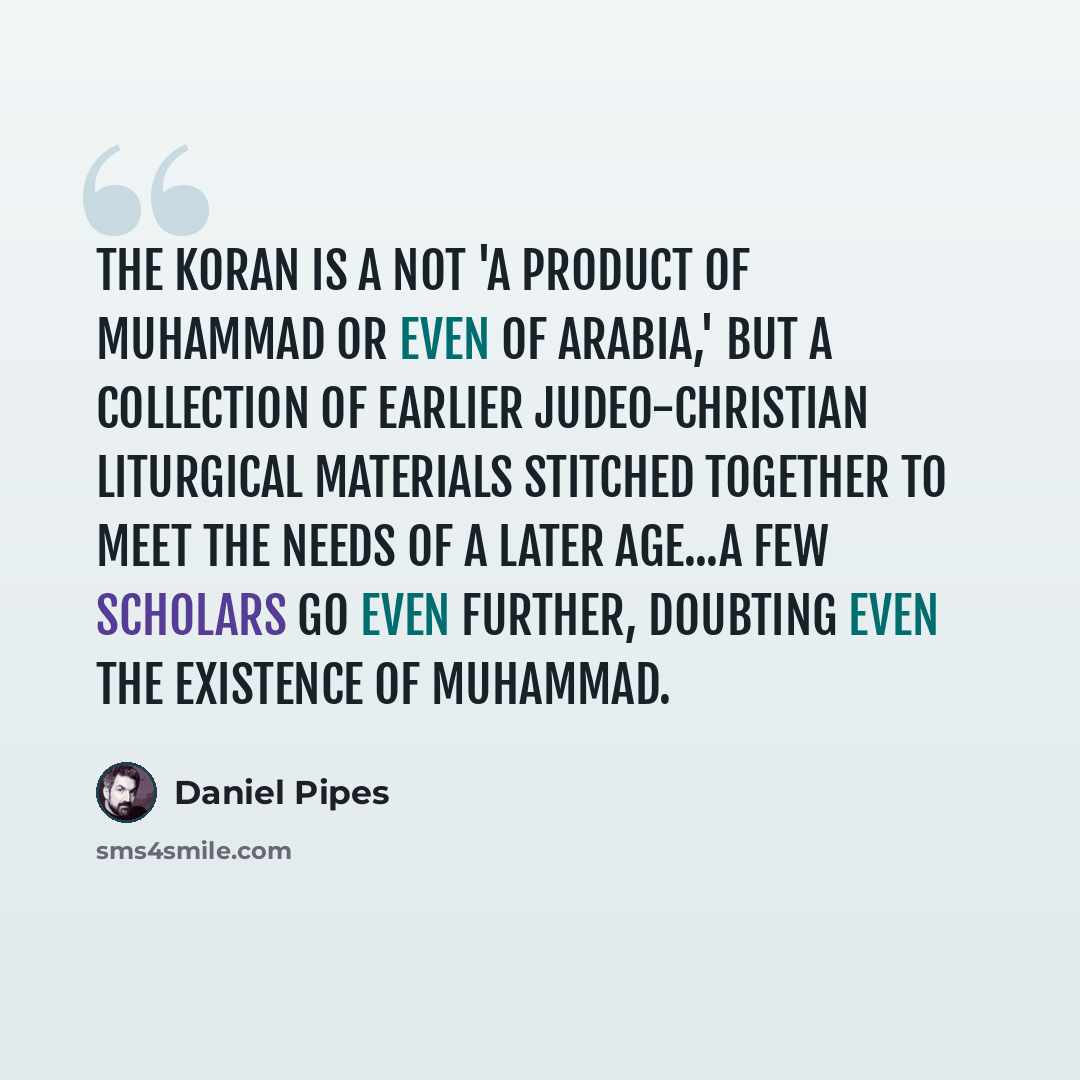 “The Koran is a not 'a product of Muhammad or even of Arabia,' but a collection of earlier Judeo-Christian liturgical materials stitched together to meet the needs of a later age...A few scholars go even further, doubting even the existence of Muhammad.” quote by Daniel Pipes