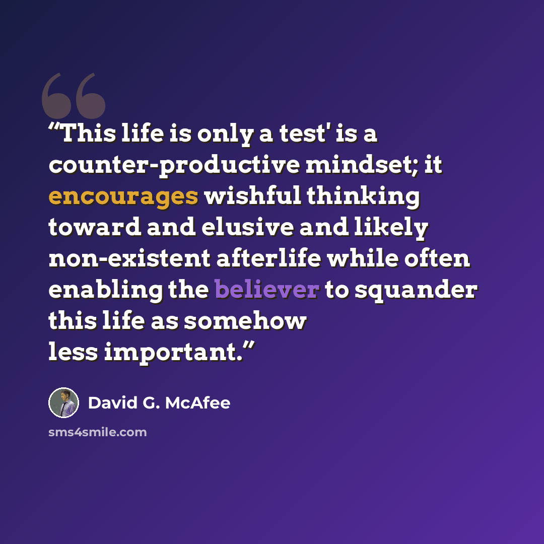“This life is only a test' is a counter-productive mindset; it encourages wishful thinking toward and elusive and likely non-existent afterlife while often enabling the believer to squander this life as somehow less important.” quote by David G. McAfee