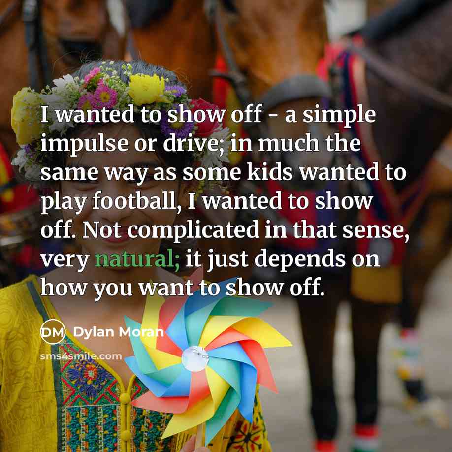 “I wanted to show off - a simple impulse or drive; in much the same way as some kids wanted to play football, I wanted to show off. Not complicated in that sense, very natural; it just depends on how you want to show off.” quote by Dylan Moran