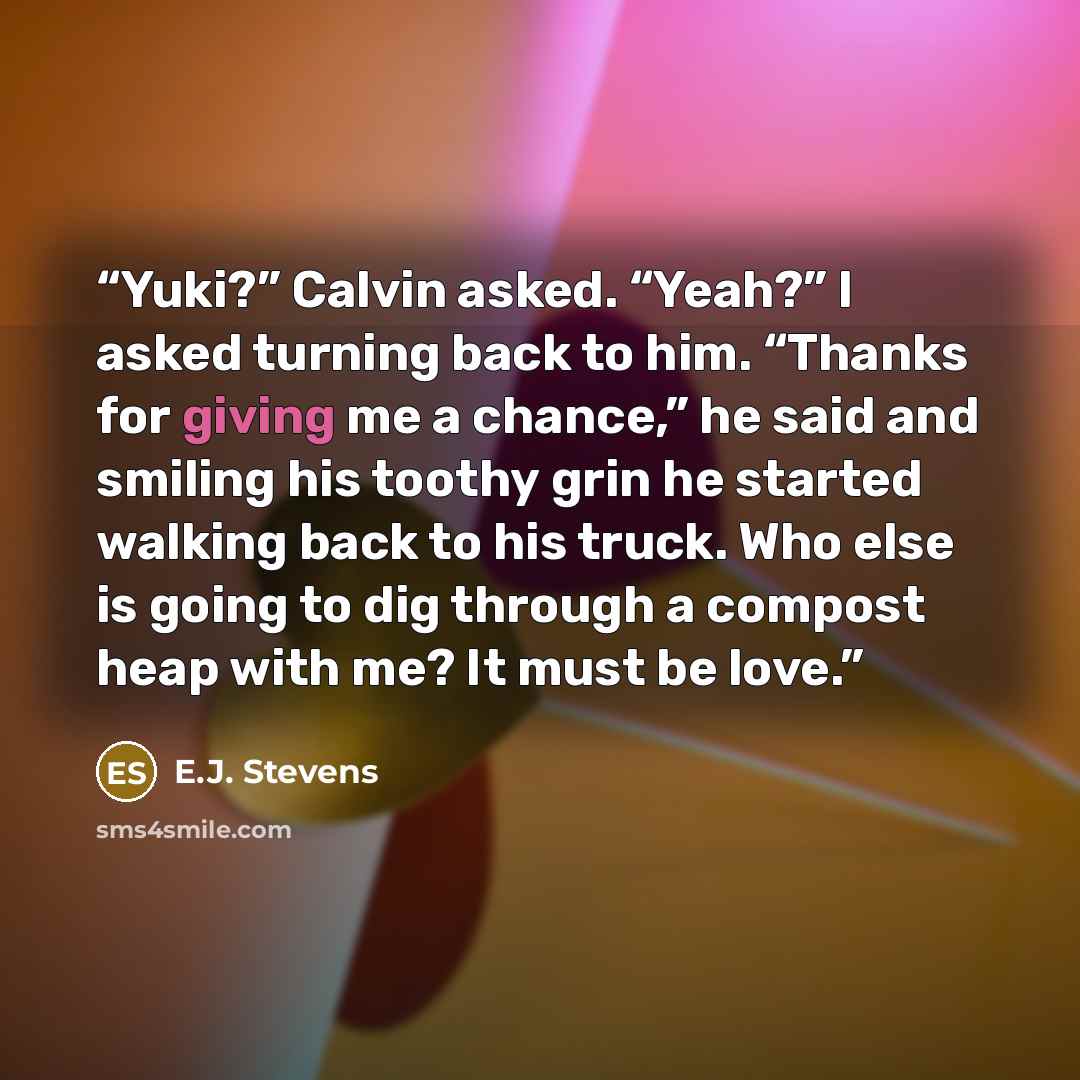 “Yuki?” Calvin asked. “Yeah?” I asked turning back to him. “Thanks for giving me a chance,” he said and smiling his toothy grin he started walking back to his truck. Who else is going to dig through a compost heap with me? It must be love.” quote by E.J. Stevens