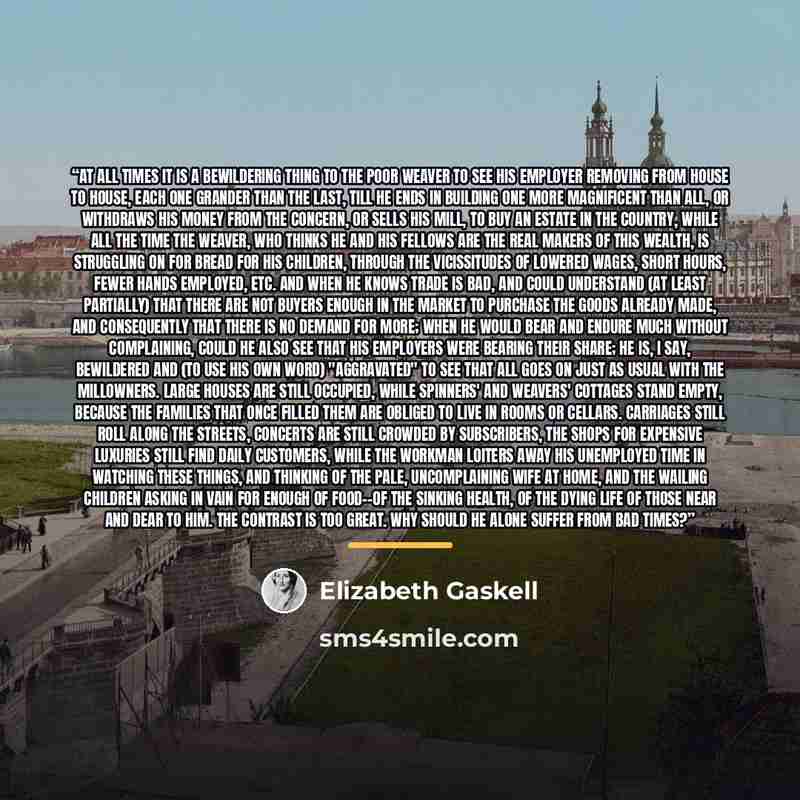 “At all times it is a bewildering thing to the poor weaver to see his employer removing from house to house, each one grander than the last, till he ends in building one more magnificent than all, or withdraws his money from the concern, or sells his mill, to buy an estate in the country, while all…” quote by Elizabeth Gaskell