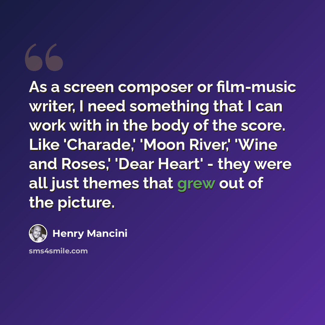 “As a screen composer or film-music writer, I need something that I can work with in the body of the score. Like 'Charade,' 'Moon River,' 'Wine and Roses,' 'Dear Heart' - they were all just themes that grew out of the picture.” quote by Henry Mancini
