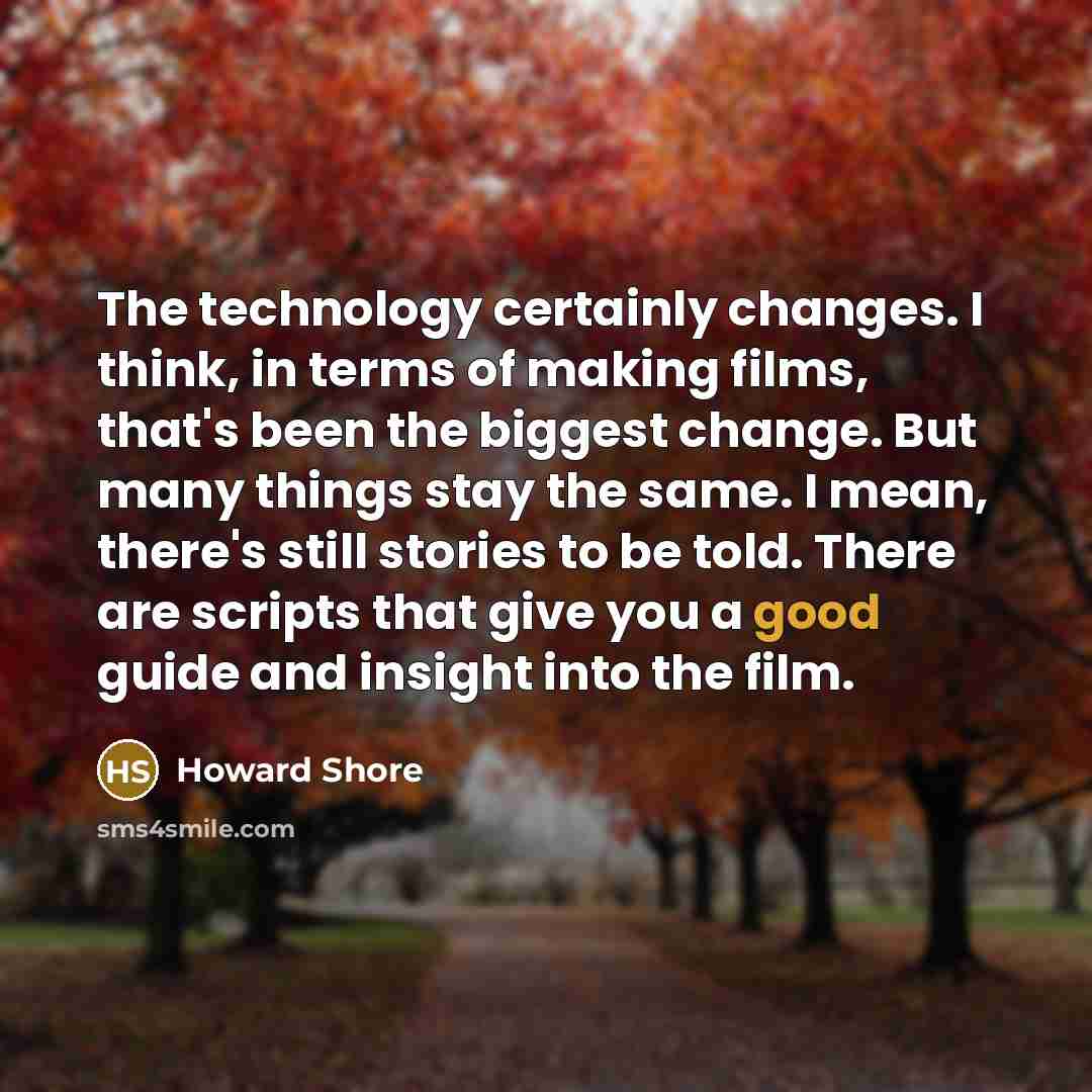 “The technology certainly changes. I think, in terms of making films, that's been the biggest change. But many things stay the same. I mean, there's still stories to be told. There are scripts that give you a good guide and insight into the film.” quote by Howard Shore