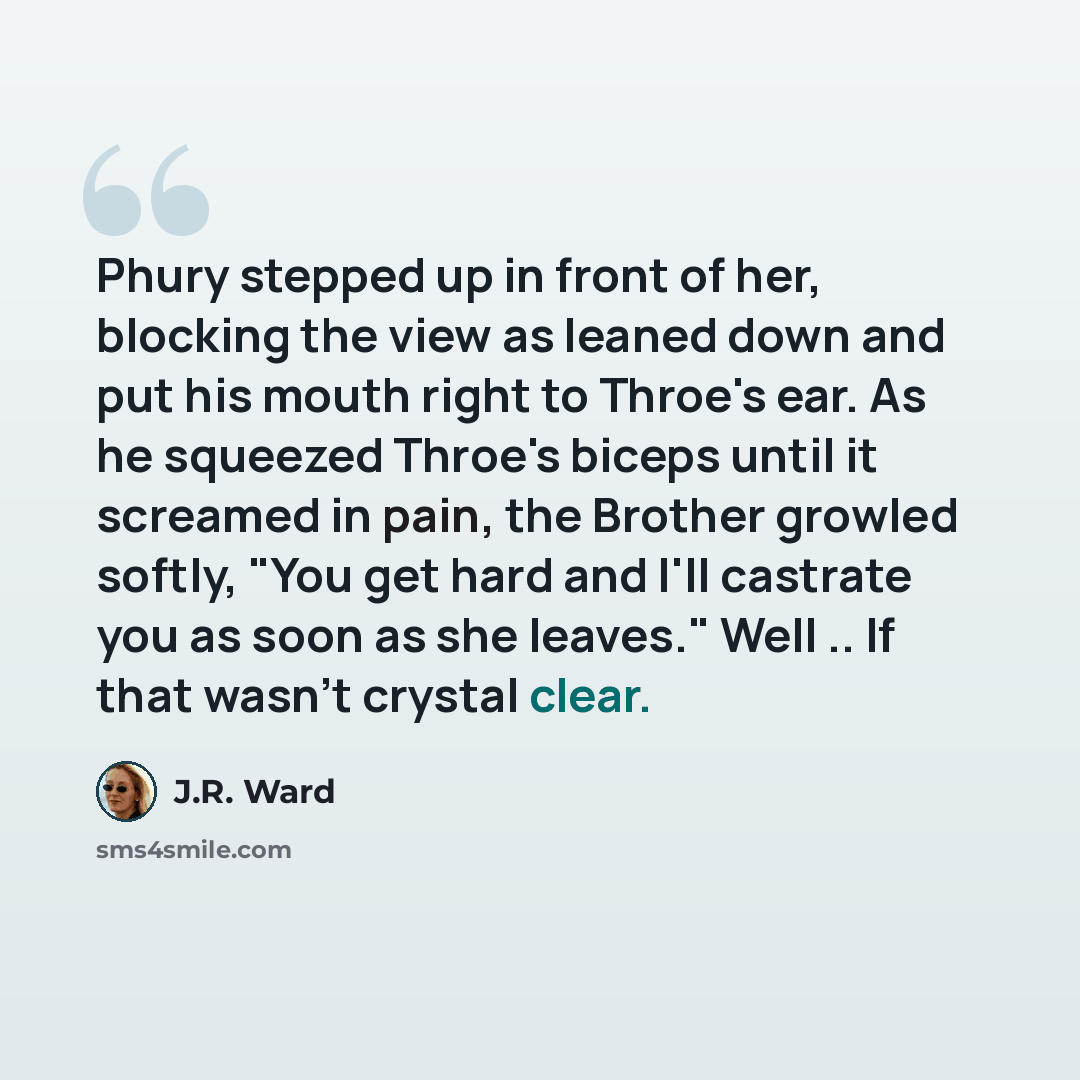 “Phury stepped up in front of her, blocking the view as leaned down and put his mouth right to Throe's ear. As he squeezed Throe's biceps until it screamed in pain, the Brother growled softly, "You get hard and I'll castrate you as soon as she leaves." Well .. If that wasn't crystal clear.” quote by J.R. Ward