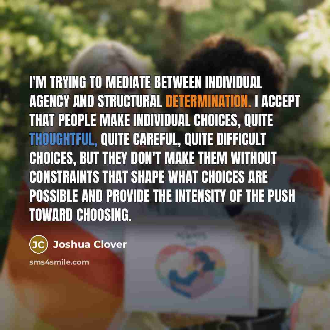 “I'm trying to mediate between individual agency and structural determination. I accept that people make individual choices, quite thoughtful, quite careful, quite difficult choices, but they don't make them without constraints that shape what choices are possible and provide the intensity of the…” quote by Joshua Clover