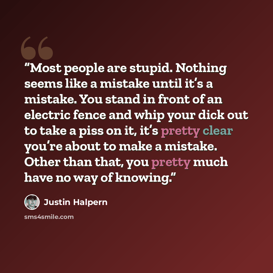 “Most people are stupid. Nothing seems like a mistake until it’s a mistake. You stand in front of an electric fence and whip your dick out to take a piss on it, it’s pretty clear you’re about to make a mistake. Other than that, you pretty much have no way of knowing.” quote by Justin Halpern