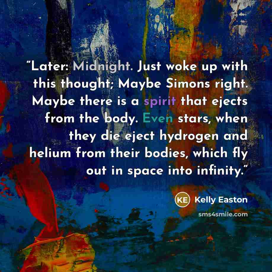 “Later: Midnight. Just woke up with this thought; Maybe Simons right. Maybe there is a spirit that ejects from the body. Even stars, when they die eject hydrogen and helium from their bodies, which fly out in space into infinity.” quote by Kelly Easton