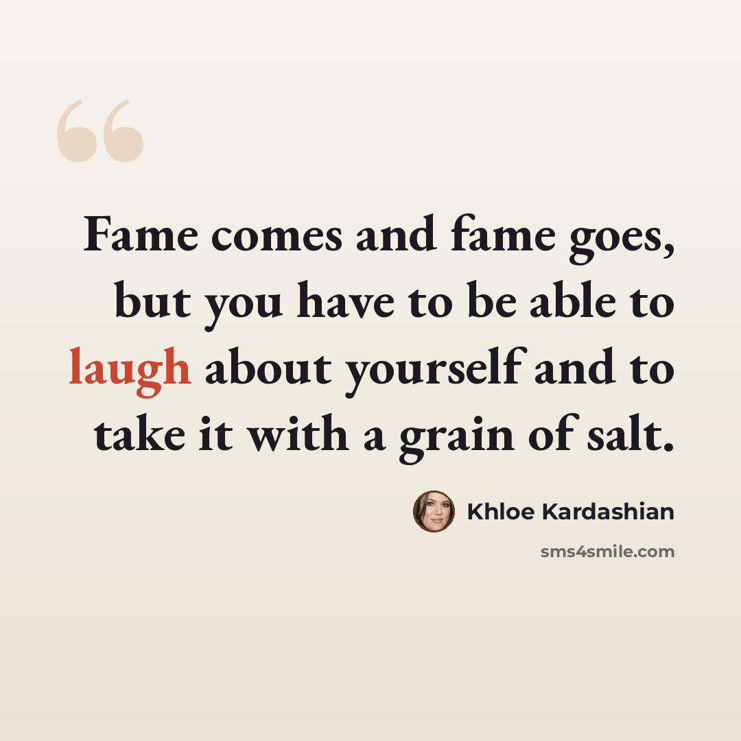 “Fame comes and fame goes, but you have to be able to laugh about yourself and to take it with a grain of salt.” quote by Khloe Kardashian