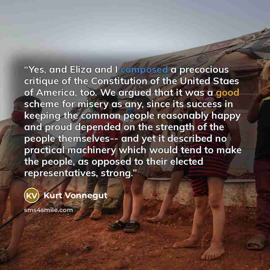 “Yes, and Eliza and I composed a precocious critique of the Constitution of the United Staes of America, too. We argued that it was a good scheme for misery as any, since its success in keeping the common people reasonably happy and proud depended on the strength of the people themselves-- and yet…” quote by Kurt Vonnegut