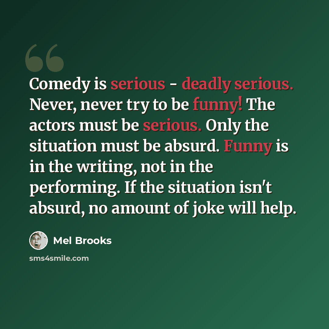 “Comedy is serious - deadly serious. Never, never try to be funny! The actors must be serious. Only the situation must be absurd. Funny is in the writing, not in the performing. If the situation isn't absurd, no amount of joke will help.” quote by Mel Brooks