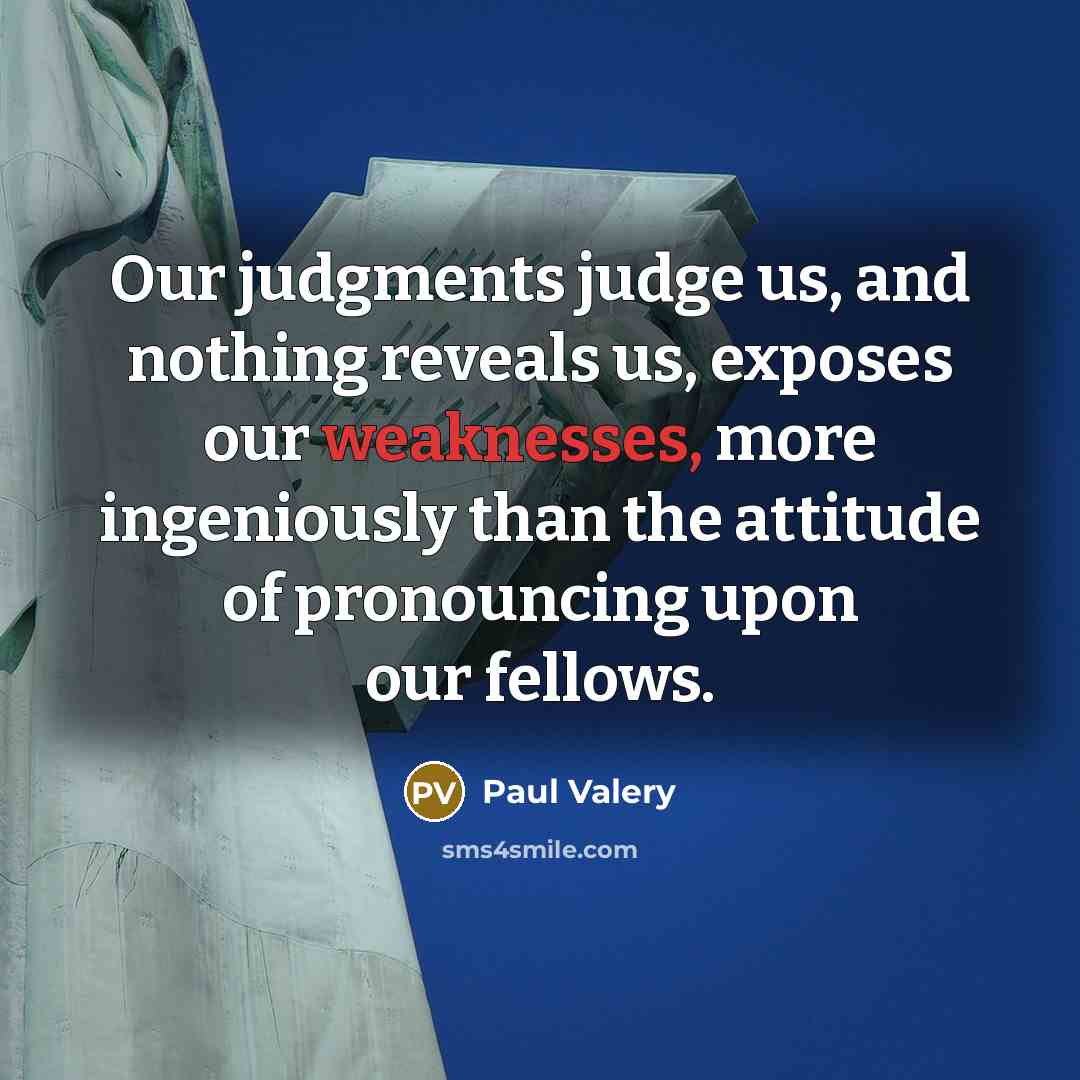 “Our judgments judge us, and nothing reveals us, exposes our weaknesses, more ingeniously than the attitude of pronouncing upon our fellows.” quote by Paul Valery