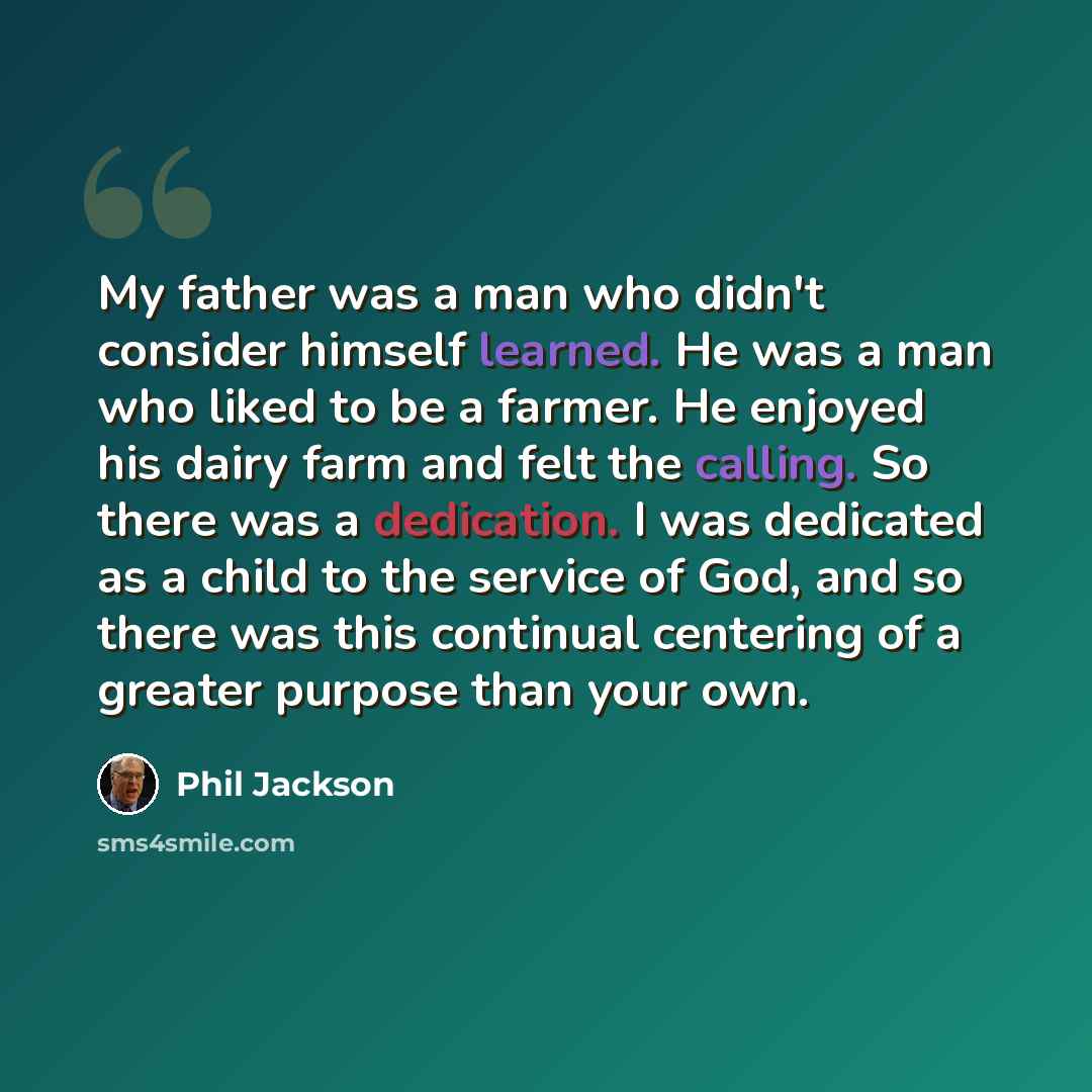 “My father was a man who didn't consider himself learned. He was a man who liked to be a farmer. He enjoyed his dairy farm and felt the calling. So there was a dedication. I was dedicated as a child to the service of God, and so there was this continual centering of a greater purpose than your own.” quote by Phil Jackson