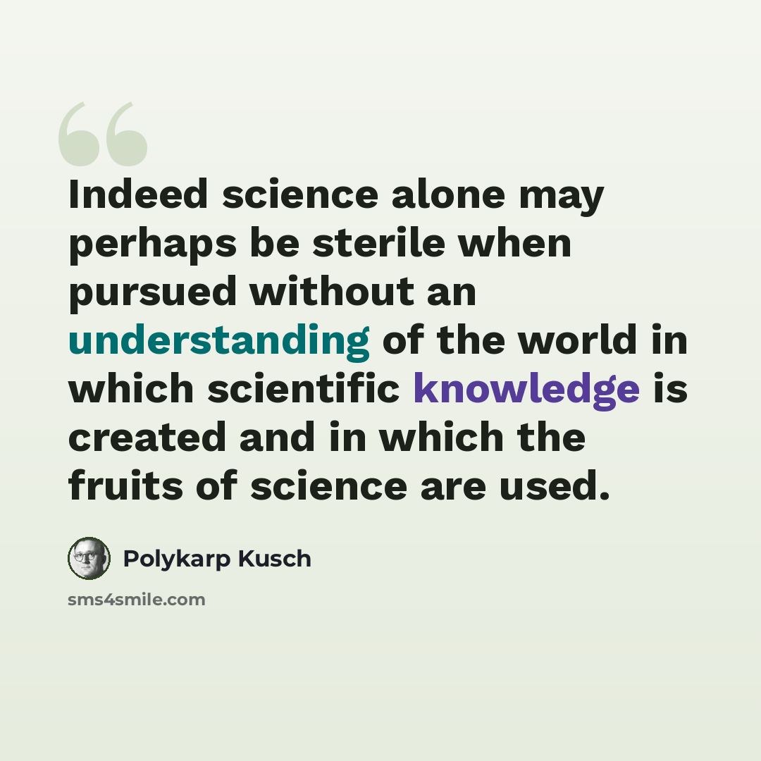 “Indeed science alone may perhaps be sterile when pursued without an understanding of the world in which scientific knowledge is created and in which the fruits of science are used.” quote by Polykarp Kusch