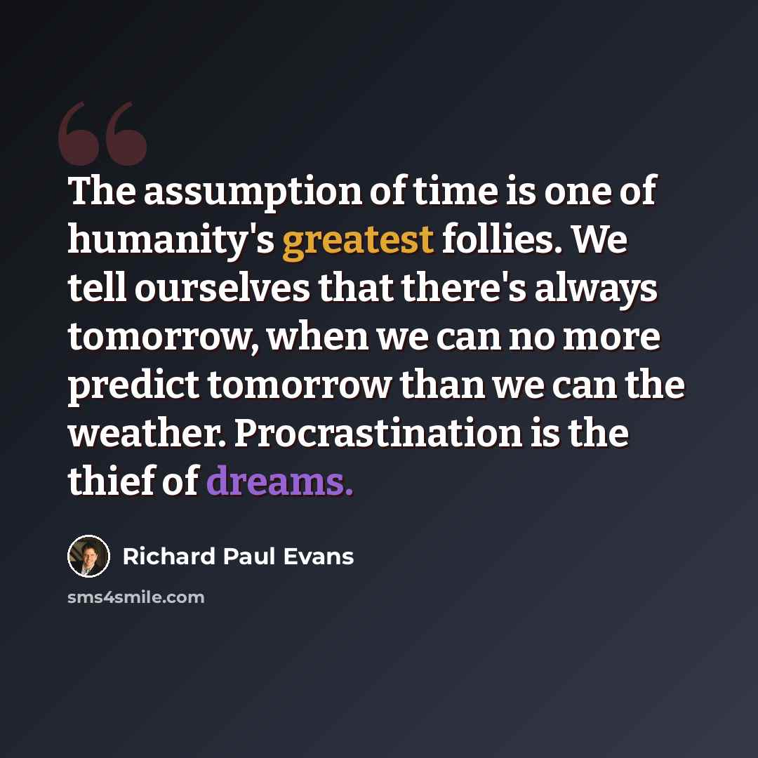 “The assumption of time is one of humanity's greatest follies. We tell ourselves that there's always tomorrow, when we can no more predict tomorrow than we can the weather. Procrastination is the thief of dreams.” quote by Richard Paul Evans