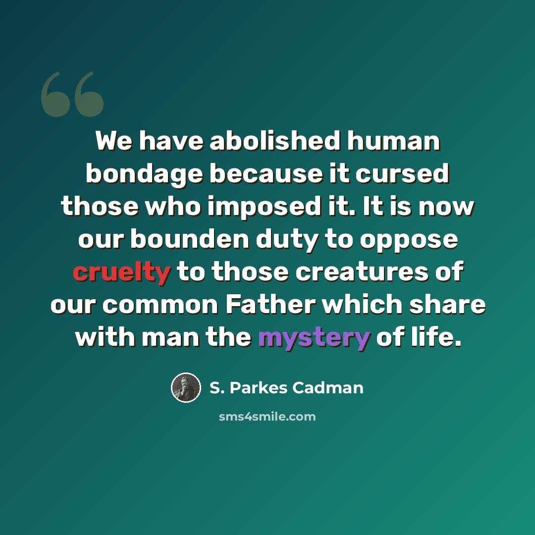 “We have abolished human bondage because it cursed those who imposed it. It is now our bounden duty to oppose cruelty to those creatures of our common Father which share with man the mystery of life.” quote by S. Parkes Cadman