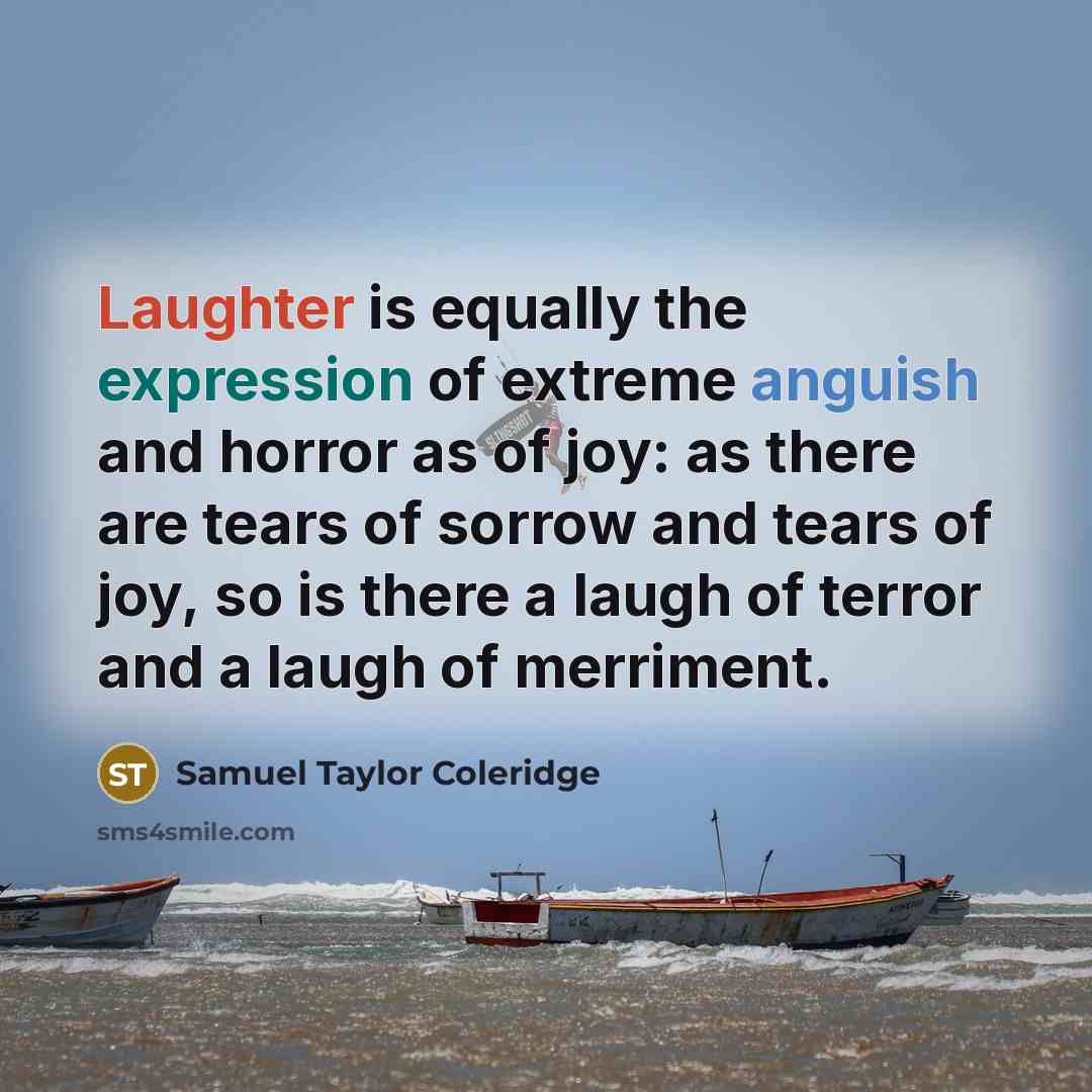 “Laughter is equally the expression of extreme anguish and horror as of joy: as there are tears of sorrow and tears of joy, so is there a laugh of terror and a laugh of merriment.” quote by Samuel Taylor Coleridge