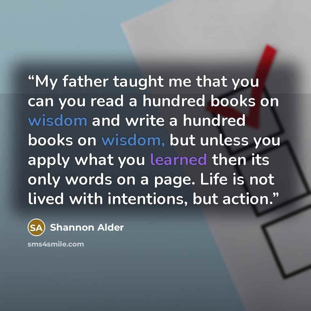 “My father taught me that you can you read a hundred books on wisdom and write a hundred books on wisdom, but unless you apply what you learned then its only words on a page. Life is not lived with intentions, but action.” quote by Shannon Alder